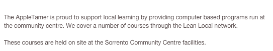 Sorrento Community CentreThe AppleTamer is proud to support local learning by providing computer based programs run at the community centre. We cover a number of courses through the Lean Local network.

These courses are held on site at the Sorrento Community Centre facilities. Click Here for Info